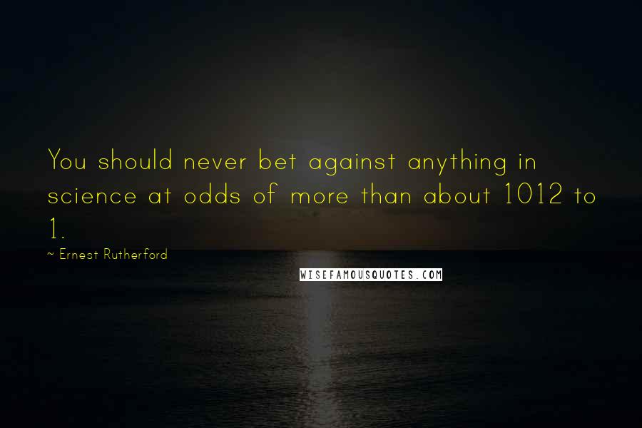 Ernest Rutherford Quotes: You should never bet against anything in science at odds of more than about 1012 to 1.