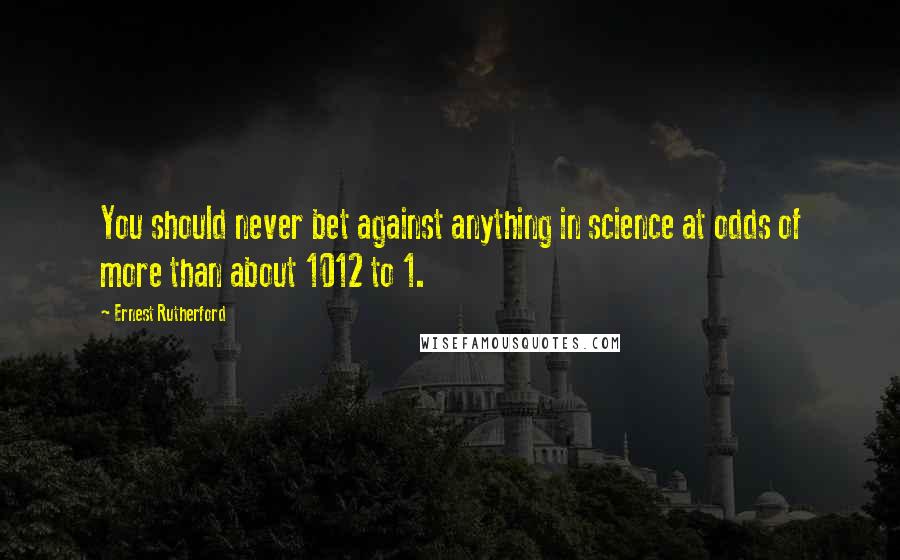 Ernest Rutherford Quotes: You should never bet against anything in science at odds of more than about 1012 to 1.