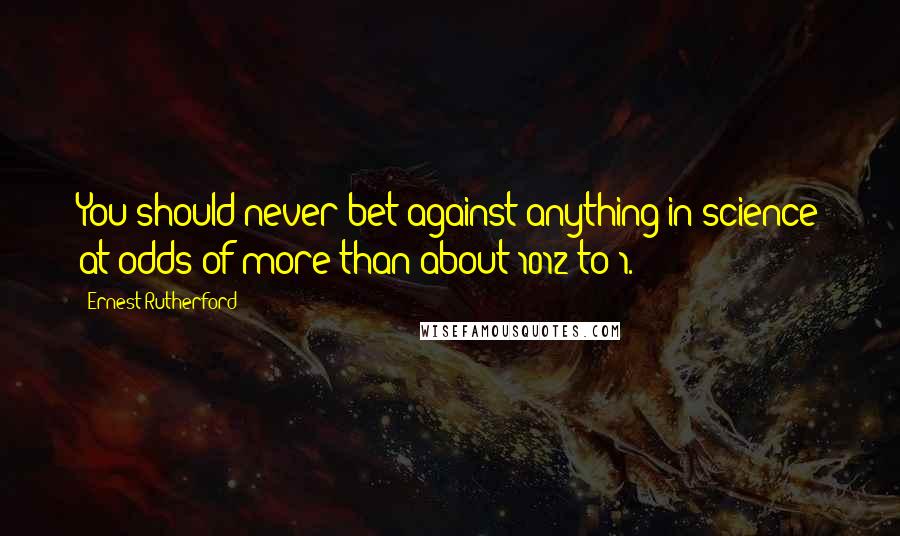 Ernest Rutherford Quotes: You should never bet against anything in science at odds of more than about 1012 to 1.