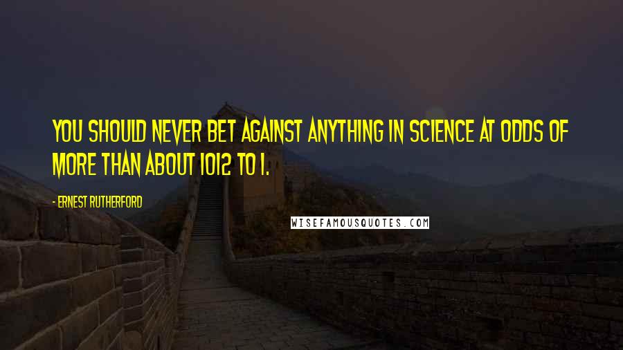 Ernest Rutherford Quotes: You should never bet against anything in science at odds of more than about 1012 to 1.