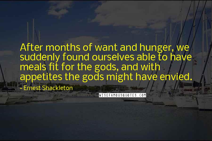 Ernest Shackleton Quotes: After months of want and hunger, we suddenly found ourselves able to have meals fit for the gods, and with appetites the gods might have envied.