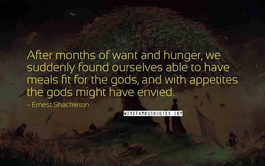 Ernest Shackleton Quotes: After months of want and hunger, we suddenly found ourselves able to have meals fit for the gods, and with appetites the gods might have envied.