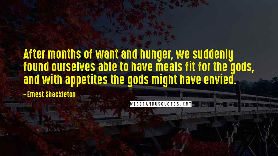 Ernest Shackleton Quotes: After months of want and hunger, we suddenly found ourselves able to have meals fit for the gods, and with appetites the gods might have envied.