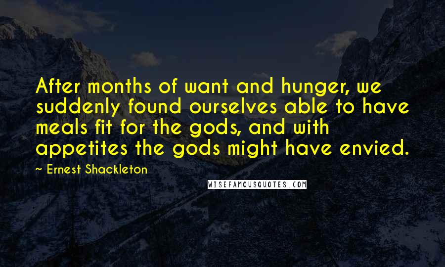 Ernest Shackleton Quotes: After months of want and hunger, we suddenly found ourselves able to have meals fit for the gods, and with appetites the gods might have envied.