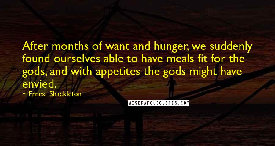 Ernest Shackleton Quotes: After months of want and hunger, we suddenly found ourselves able to have meals fit for the gods, and with appetites the gods might have envied.