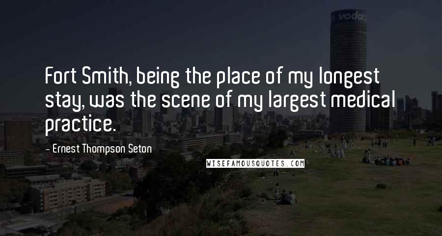 Ernest Thompson Seton Quotes: Fort Smith, being the place of my longest stay, was the scene of my largest medical practice.