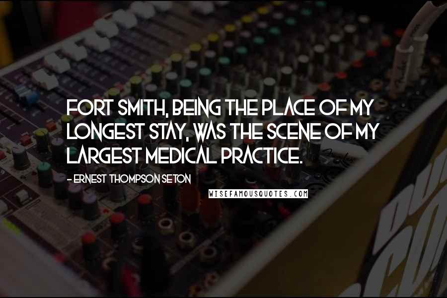 Ernest Thompson Seton Quotes: Fort Smith, being the place of my longest stay, was the scene of my largest medical practice.