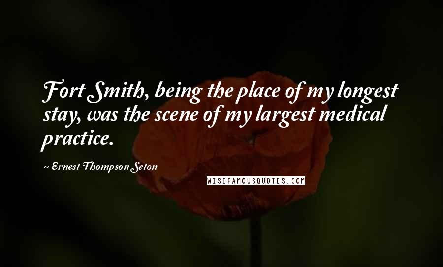 Ernest Thompson Seton Quotes: Fort Smith, being the place of my longest stay, was the scene of my largest medical practice.