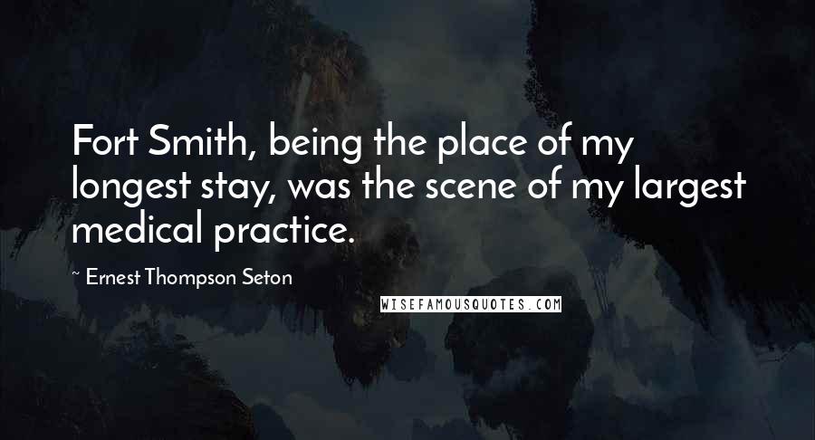 Ernest Thompson Seton Quotes: Fort Smith, being the place of my longest stay, was the scene of my largest medical practice.