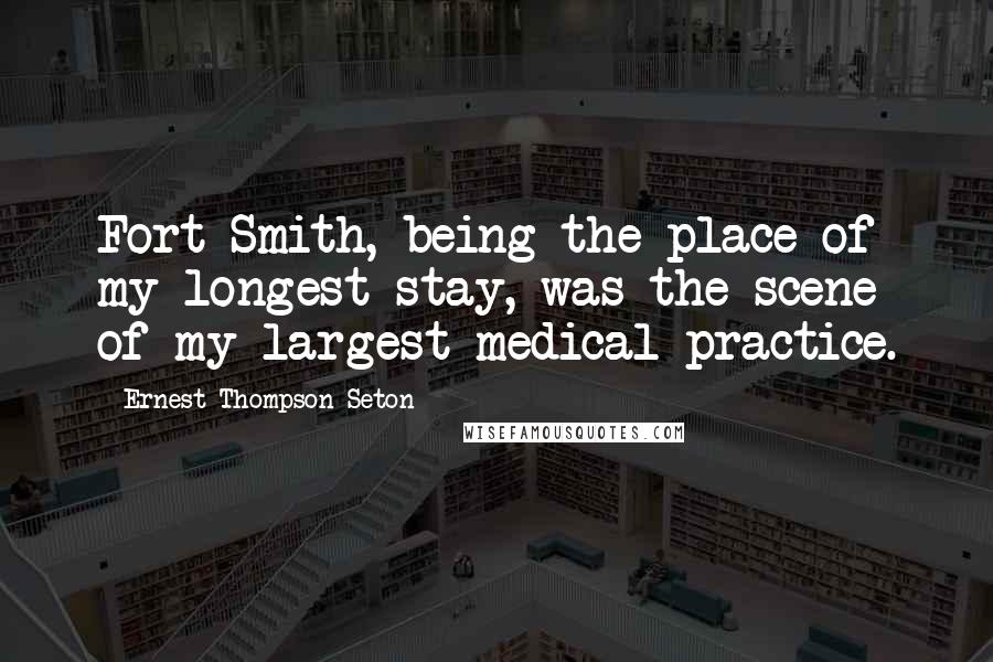 Ernest Thompson Seton Quotes: Fort Smith, being the place of my longest stay, was the scene of my largest medical practice.