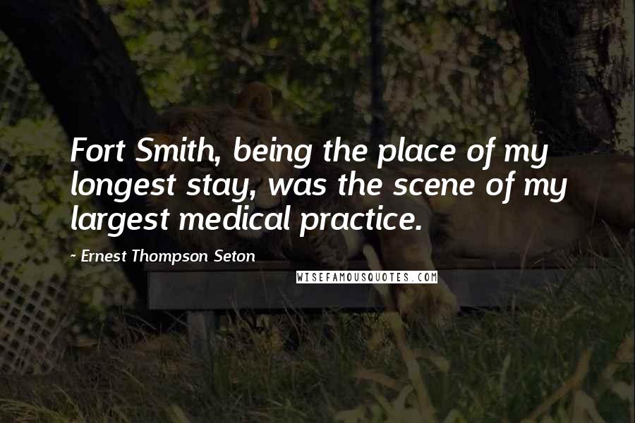 Ernest Thompson Seton Quotes: Fort Smith, being the place of my longest stay, was the scene of my largest medical practice.
