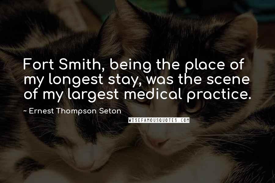 Ernest Thompson Seton Quotes: Fort Smith, being the place of my longest stay, was the scene of my largest medical practice.