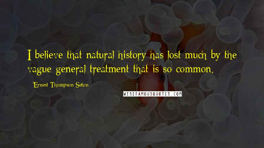 Ernest Thompson Seton Quotes: I believe that natural history has lost much by the vague general treatment that is so common.