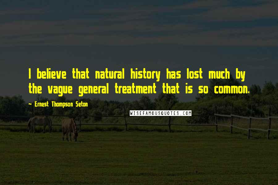 Ernest Thompson Seton Quotes: I believe that natural history has lost much by the vague general treatment that is so common.