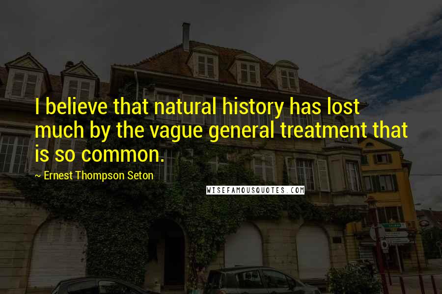 Ernest Thompson Seton Quotes: I believe that natural history has lost much by the vague general treatment that is so common.