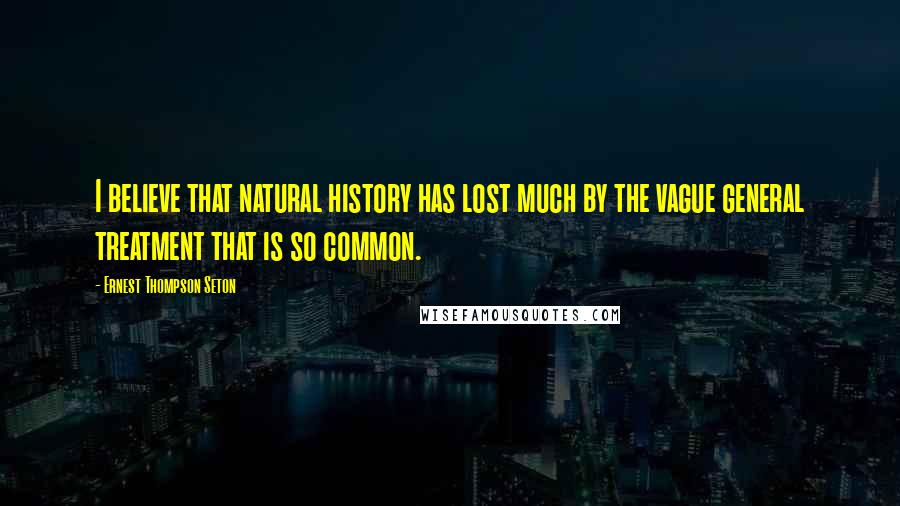 Ernest Thompson Seton Quotes: I believe that natural history has lost much by the vague general treatment that is so common.