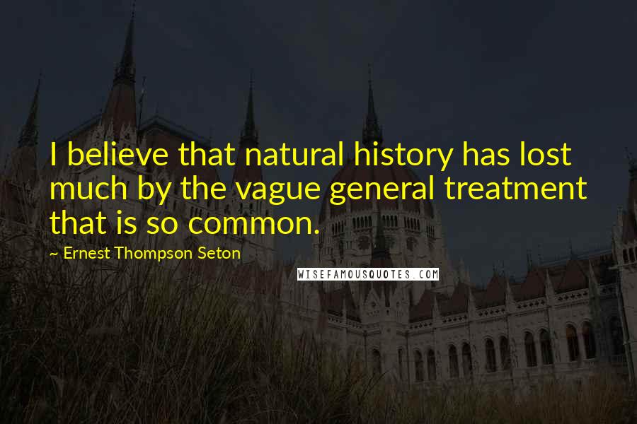 Ernest Thompson Seton Quotes: I believe that natural history has lost much by the vague general treatment that is so common.