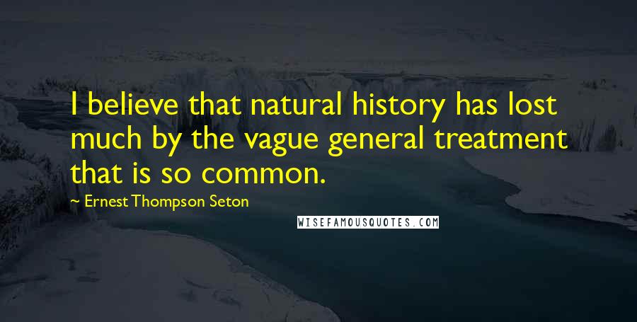 Ernest Thompson Seton Quotes: I believe that natural history has lost much by the vague general treatment that is so common.