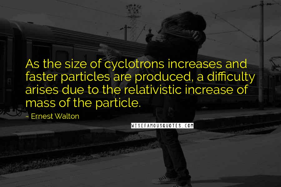 Ernest Walton Quotes: As the size of cyclotrons increases and faster particles are produced, a difficulty arises due to the relativistic increase of mass of the particle.