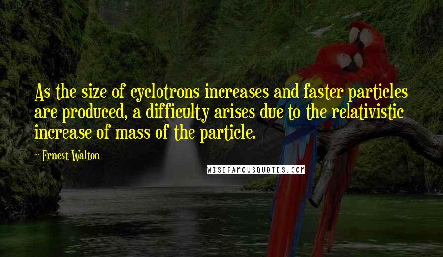 Ernest Walton Quotes: As the size of cyclotrons increases and faster particles are produced, a difficulty arises due to the relativistic increase of mass of the particle.