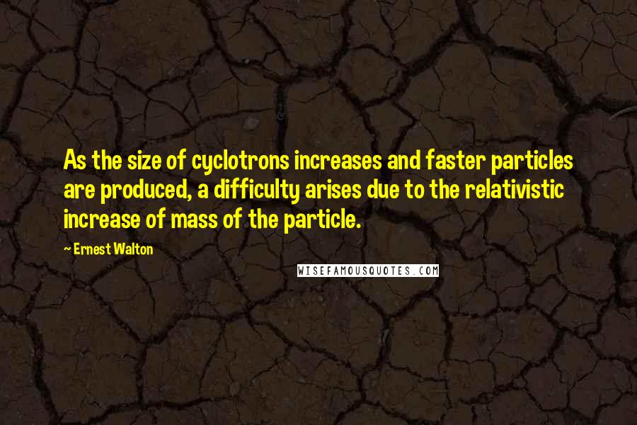 Ernest Walton Quotes: As the size of cyclotrons increases and faster particles are produced, a difficulty arises due to the relativistic increase of mass of the particle.