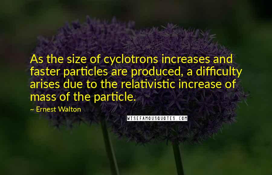 Ernest Walton Quotes: As the size of cyclotrons increases and faster particles are produced, a difficulty arises due to the relativistic increase of mass of the particle.