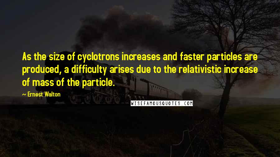 Ernest Walton Quotes: As the size of cyclotrons increases and faster particles are produced, a difficulty arises due to the relativistic increase of mass of the particle.