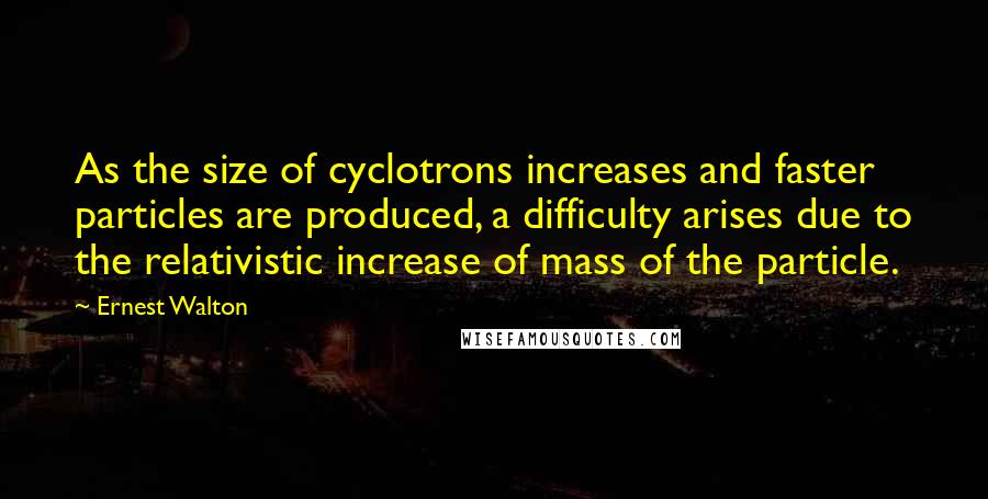 Ernest Walton Quotes: As the size of cyclotrons increases and faster particles are produced, a difficulty arises due to the relativistic increase of mass of the particle.