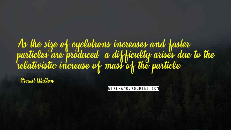 Ernest Walton Quotes: As the size of cyclotrons increases and faster particles are produced, a difficulty arises due to the relativistic increase of mass of the particle.