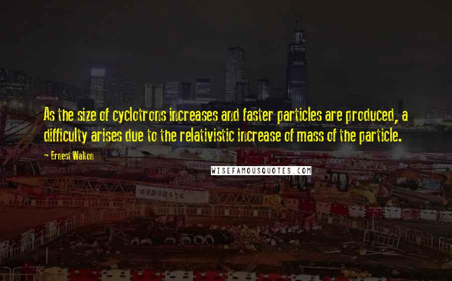 Ernest Walton Quotes: As the size of cyclotrons increases and faster particles are produced, a difficulty arises due to the relativistic increase of mass of the particle.