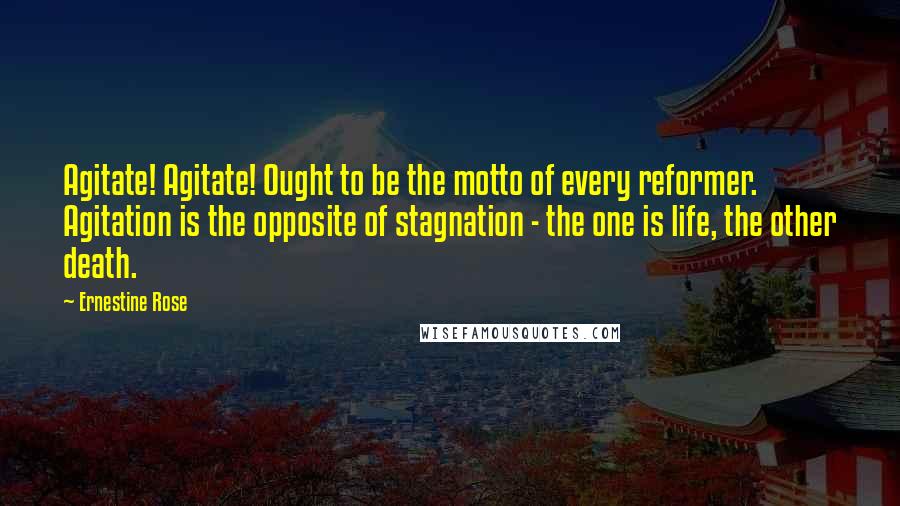 Ernestine Rose Quotes: Agitate! Agitate! Ought to be the motto of every reformer. Agitation is the opposite of stagnation - the one is life, the other death.