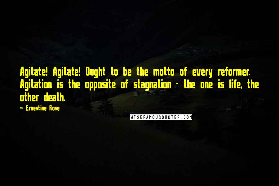 Ernestine Rose Quotes: Agitate! Agitate! Ought to be the motto of every reformer. Agitation is the opposite of stagnation - the one is life, the other death.