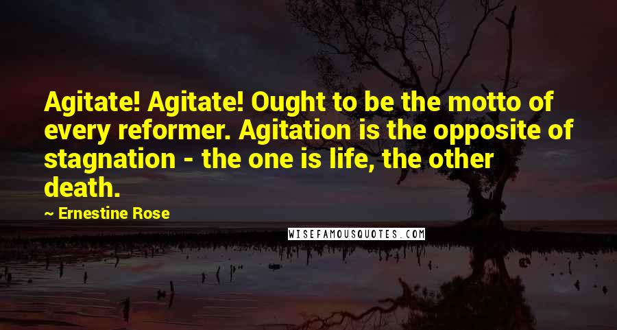 Ernestine Rose Quotes: Agitate! Agitate! Ought to be the motto of every reformer. Agitation is the opposite of stagnation - the one is life, the other death.