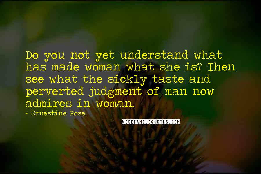 Ernestine Rose Quotes: Do you not yet understand what has made woman what she is? Then see what the sickly taste and perverted judgment of man now admires in woman.