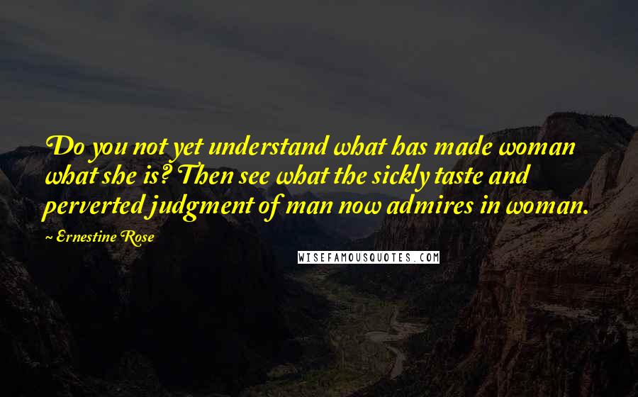 Ernestine Rose Quotes: Do you not yet understand what has made woman what she is? Then see what the sickly taste and perverted judgment of man now admires in woman.