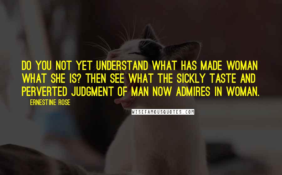 Ernestine Rose Quotes: Do you not yet understand what has made woman what she is? Then see what the sickly taste and perverted judgment of man now admires in woman.