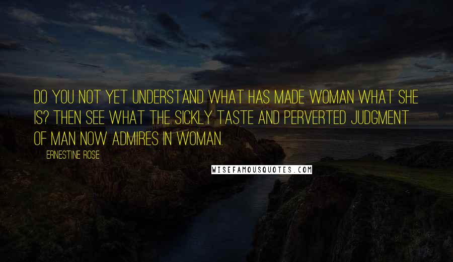 Ernestine Rose Quotes: Do you not yet understand what has made woman what she is? Then see what the sickly taste and perverted judgment of man now admires in woman.