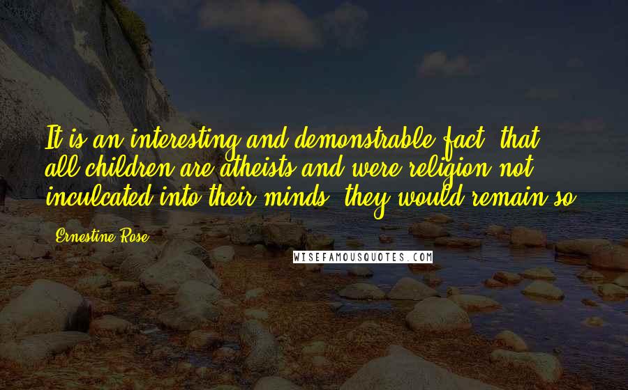 Ernestine Rose Quotes: It is an interesting and demonstrable fact, that all children are atheists and were religion not inculcated into their minds, they would remain so.