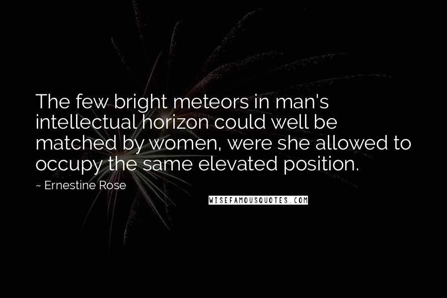 Ernestine Rose Quotes: The few bright meteors in man's intellectual horizon could well be matched by women, were she allowed to occupy the same elevated position.