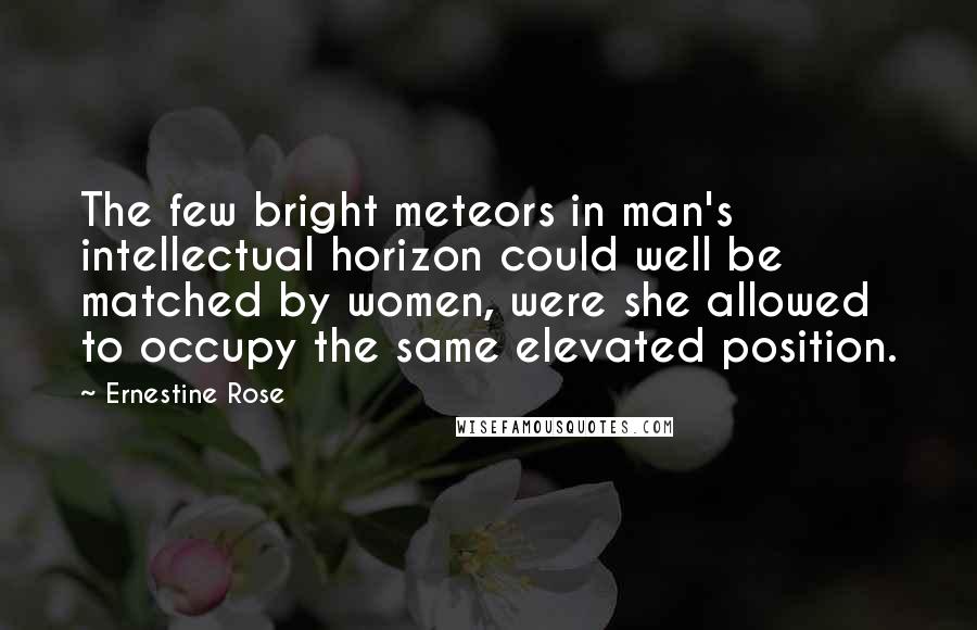 Ernestine Rose Quotes: The few bright meteors in man's intellectual horizon could well be matched by women, were she allowed to occupy the same elevated position.