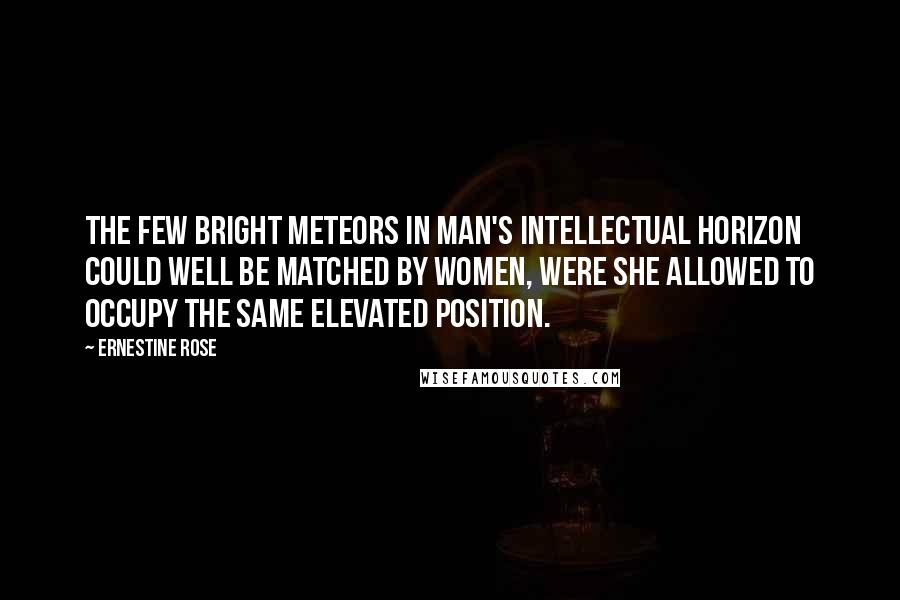 Ernestine Rose Quotes: The few bright meteors in man's intellectual horizon could well be matched by women, were she allowed to occupy the same elevated position.
