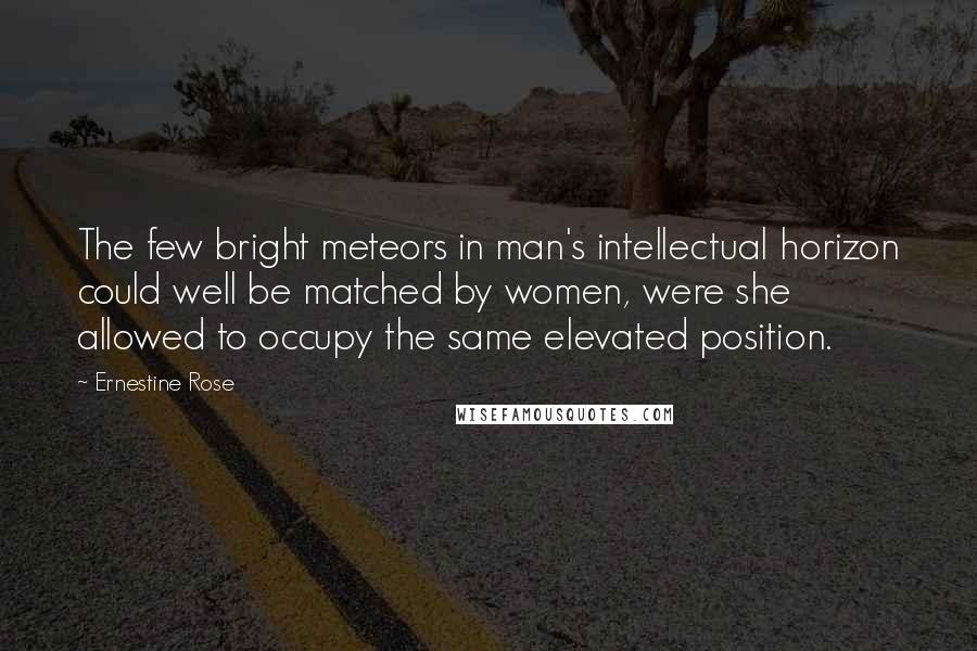 Ernestine Rose Quotes: The few bright meteors in man's intellectual horizon could well be matched by women, were she allowed to occupy the same elevated position.
