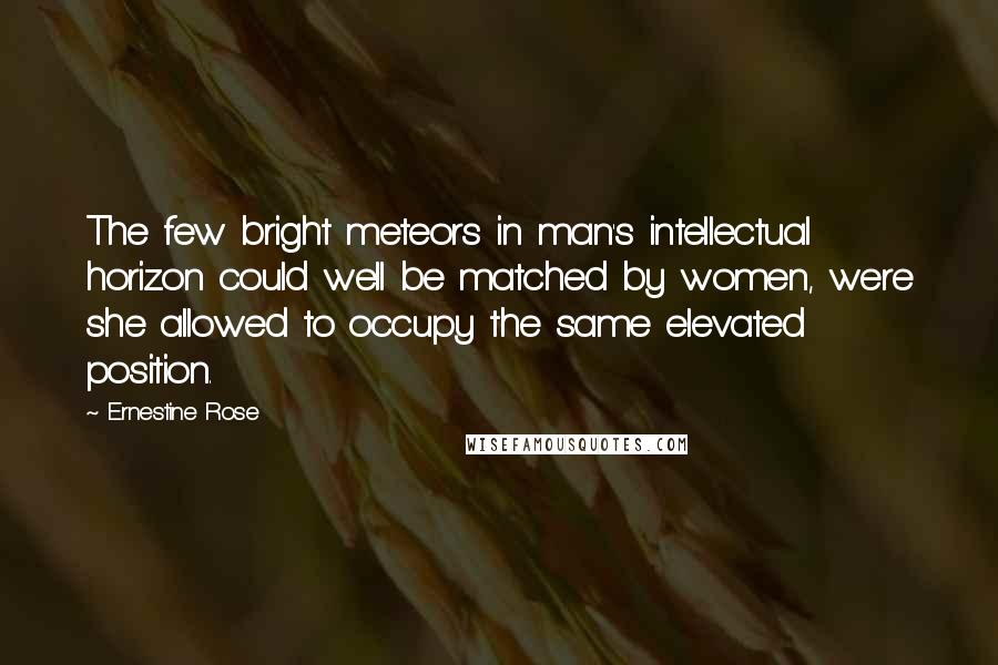 Ernestine Rose Quotes: The few bright meteors in man's intellectual horizon could well be matched by women, were she allowed to occupy the same elevated position.