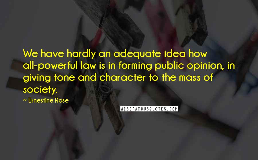 Ernestine Rose Quotes: We have hardly an adequate idea how all-powerful law is in forming public opinion, in giving tone and character to the mass of society.