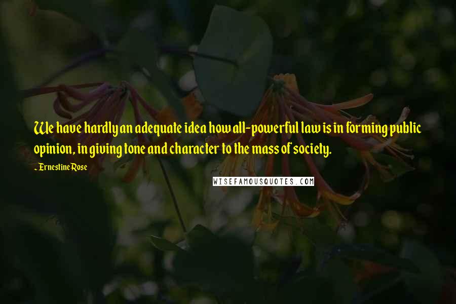 Ernestine Rose Quotes: We have hardly an adequate idea how all-powerful law is in forming public opinion, in giving tone and character to the mass of society.