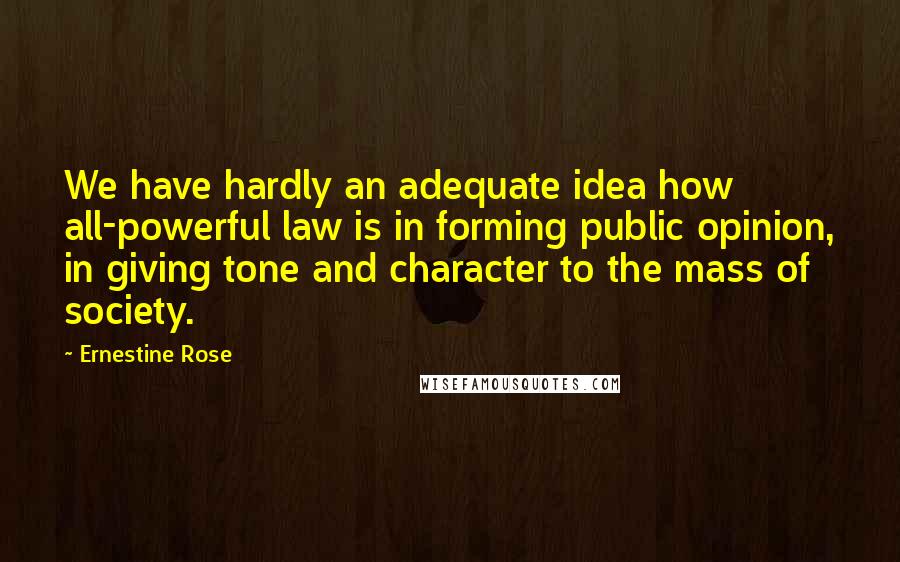 Ernestine Rose Quotes: We have hardly an adequate idea how all-powerful law is in forming public opinion, in giving tone and character to the mass of society.