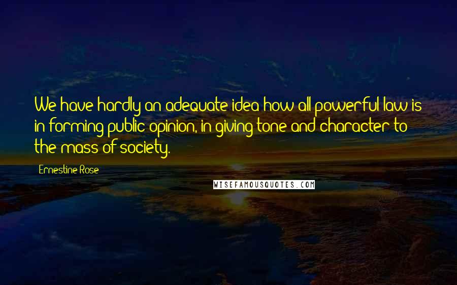 Ernestine Rose Quotes: We have hardly an adequate idea how all-powerful law is in forming public opinion, in giving tone and character to the mass of society.