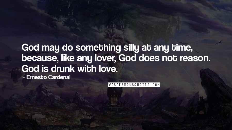Ernesto Cardenal Quotes: God may do something silly at any time, because, like any lover, God does not reason. God is drunk with love.