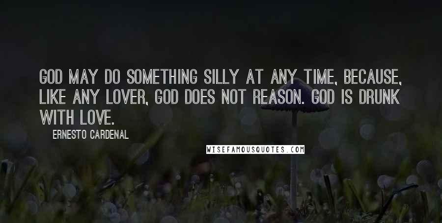 Ernesto Cardenal Quotes: God may do something silly at any time, because, like any lover, God does not reason. God is drunk with love.