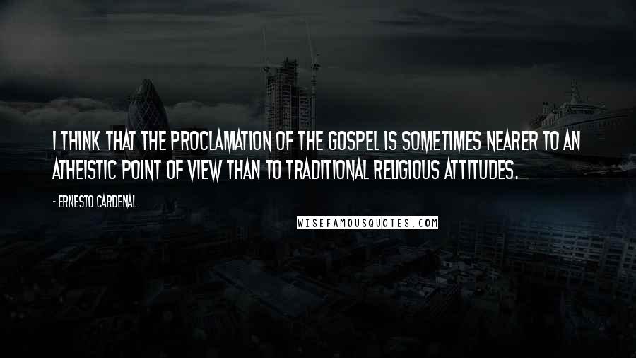 Ernesto Cardenal Quotes: I think that the proclamation of the Gospel is sometimes nearer to an atheistic point of view than to traditional religious attitudes.